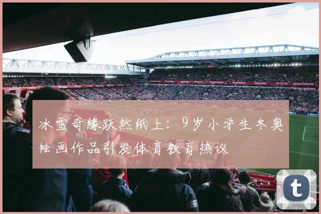 冰雪奇缘跃然纸上：9岁小学生冬奥绘画作品引发体育教育热议
